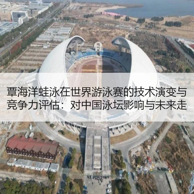 覃海洋蛙泳在世界游泳赛的技术演变与竞争力评估：对中国泳坛影响与未来走势分析